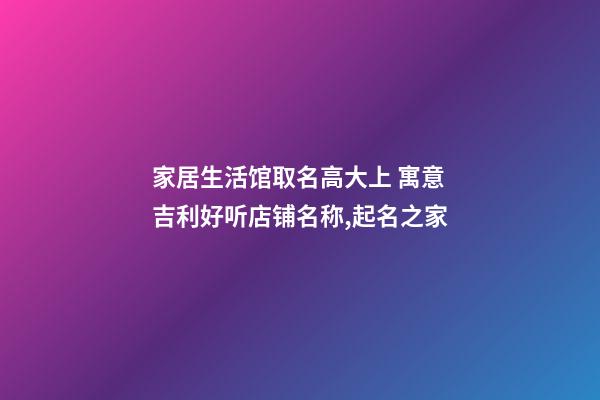 家居生活馆取名高大上 寓意吉利好听店铺名称,起名之家-第1张-店铺起名-玄机派